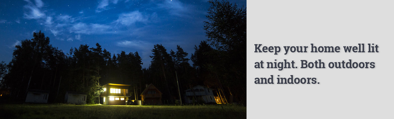 Keep your home well lit at night. Both outdoors and indoors.