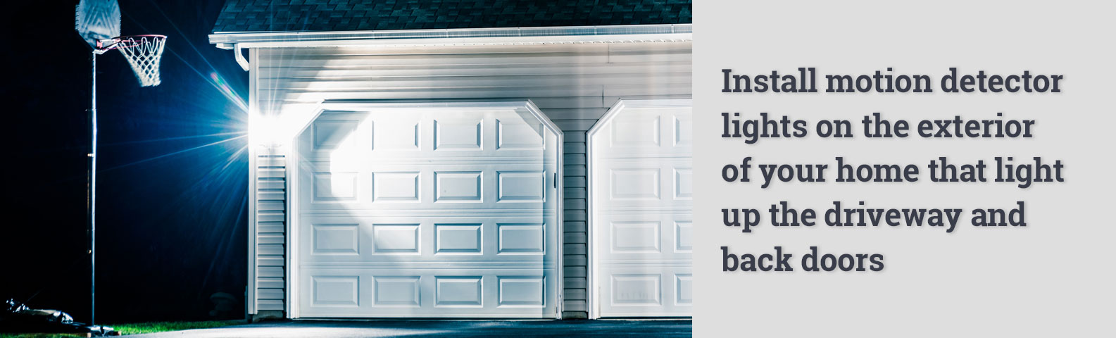 Install motion detector lights on the exterior of your home that light up the driveway and back doors